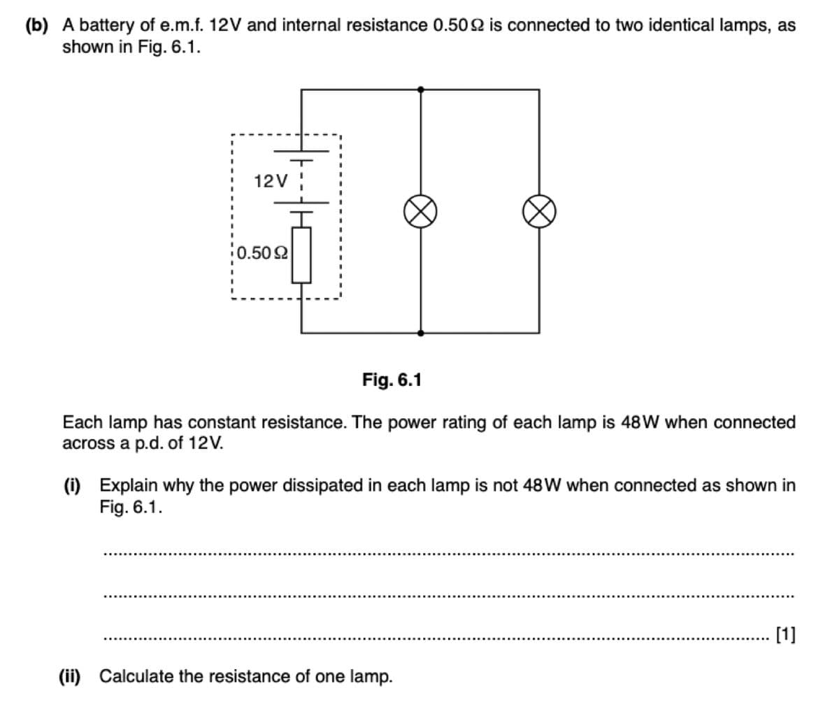 (b) A battery of e.m.f. 12V and internal resistance 0.50 2 is connected to two identical lamps, as
shown in Fig. 6.1.
12V
0.502
Fig. 6.1
Each lamp has constant resistance. The power rating of each lamp is 48W when connected
across a p.d. of 12V.
(i) Explain why the power dissipated in each lamp is not 48W when connected as shown in
Fig. 6.1.
[1]
(ii) Calculate the resistance of one lamp.
