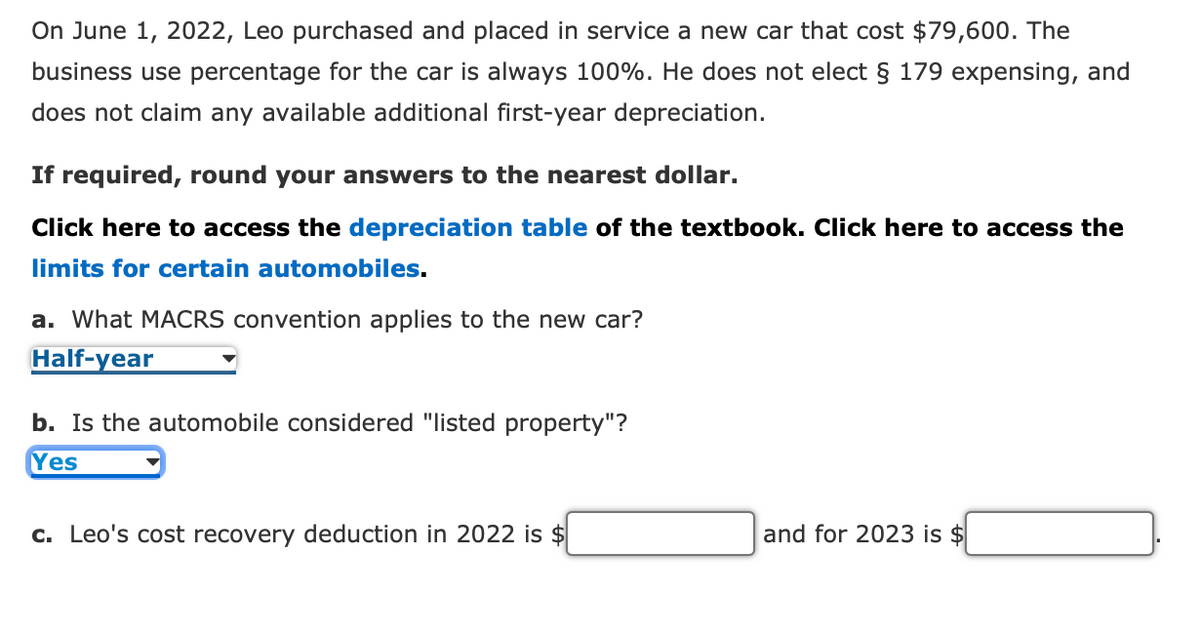 On June 1, 2022, Leo purchased and placed in service a new car that cost $79,600. The
business use percentage for the car is always 100%. He does not elect § 179 expensing, and
does not claim any available additional first-year depreciation.
If required, round your answers to the nearest dollar.
Click here to access the depreciation table of the textbook. Click here to access the
limits for certain automobiles.
a. What MACRS convention applies to the new car?
Half-year
b. Is the automobile considered "listed property"?
Yes
c. Leo's cost recovery deduction in 2022 is $
and for 2023 is $