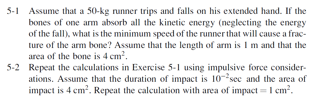 Assume that a 50-kg runner trips and falls on his extended hand. If the
bones of one arm absorb all the kinetic energy (neglecting the energy
of the fall), what is the minimum speed of the runner that will cause a frac-
ture of the arm bone? Assume that the length of arm is 1 m and that the
area of the bone is 4 cm?.
5-2 Repeat the calculations in Exercise 5-1 using impulsive force consider-
ations. Assume that the duration of impact is 10-2sec and the area of
impact is 4 cm2. Repeat the calculation with area of impact = 1 cm?.
5-1
