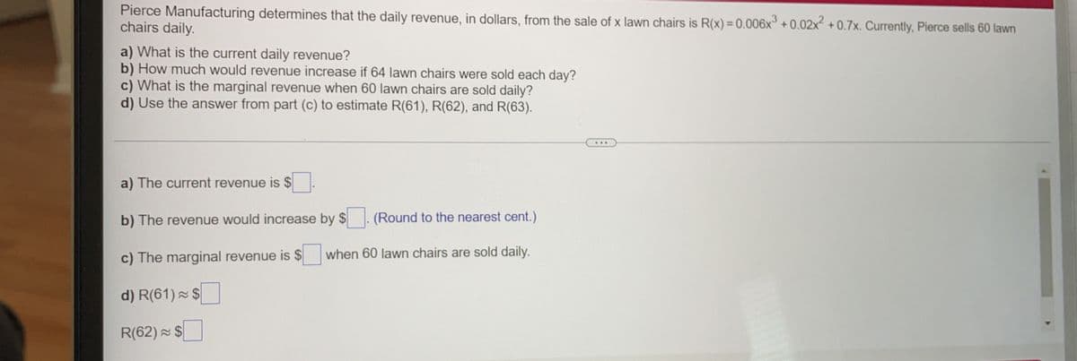 Pierce Manufacturing determines that the daily revenue, in dollars, from the sale of x lawn chairs is R(x) = 0.006x° + 0.02x² + 0.7x. Currently, Pierce sells 60 lawn
chairs daily.
,3
a) What is the current daily revenue?
b) How much would revenue increase if 64 lawn chairs were sold each day?
c) What is the marginal revenue when 60 lawn chairs are sold daily?
d) Use the answer from part (c) to estimate R(61), R(62), and R(63).
...
a) The current revenue is $
b) The revenue would increase by $
(Round to the nearest cent.)
c) The marginal revenue is $
when 60 lawn chairs are sold daily.
d) R(61) × $
R(62) $
