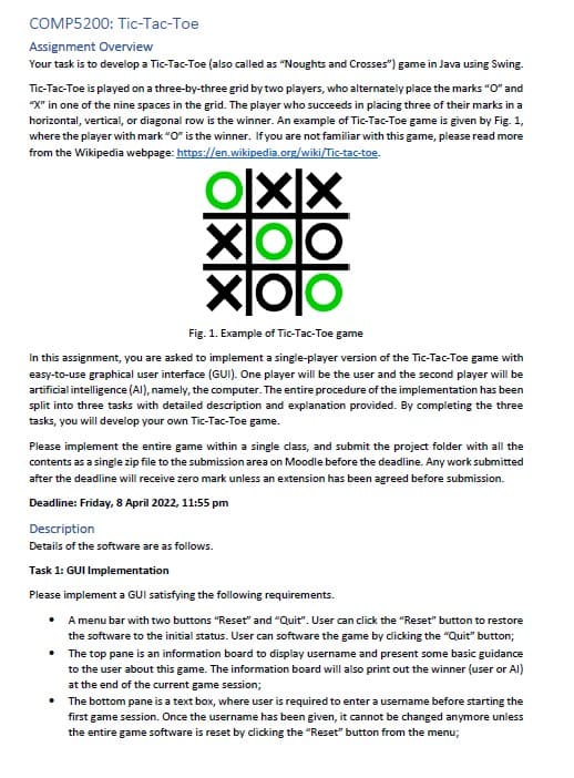 COMP5200: Tic-Tac-Toe
Assignment Overview
Your task is to develop a Tic-Tac-Toe (also called as "Noughts and Crosses") game in Java using Swing.
Tic-Tac-Toe is played on a three-by-three grid by two players, who alternately place the marks "O" and
"X" in one of the nine spaces in the grid. The player who succeeds in placing three of their marks in a
horizontal, vertical, or diagonal row is the winner. An example of Tic-Tac-Toe game is given by Fig. 1,
where the player with mark "O" is the winner. If you are not familiar with this game, please read more
from the Wikipedia webpage: https://en.wikipedia.org/wiki/Tic-tac-toe.
Fig. 1. Example of Tic-Tac-Toe game
In this assignment, you are asked to implement a single-player version of the Tic-Tac-Toe game with
easy-to-use graphical user interface (GUI). One player will be the user and the second player will be
artificial intelligence (AI), namely, the computer. The entire procedure of the implementation has been
split into three tasks with detailed description and explanation provided. By completing the three
tasks, you will develop your own Tic-Tac-Toe game.
Please implement the entire game within a single dass, and submit the project folder with all the
contents as a single zip file to the submission area on Moodle before the deadline. Any work submitted
after the deadline will receive zero mark unless an extension has been agreed before submission.
Deadline: Friday, 8 April 2022, 11:55 pm
Description
Details of the software are as follows.
Task 1: GUI Implementation
Please implement a GUI satisfying the following requirements.
• A menu bar with two buttons "Reset" and "Quit". User can click the "Reset" button to restore
the software to the initial status. User can software the game by dicking the "Quit" button;
• The top pane is an information board to display username and present some basic guidance
to the user about this game. The information board will also print out the winner (user or Al)
at the end of the current game session;
• The bottom pane is a text box, where user is required to enter a username before starting the
first game session. Once the username has been given, it cannot be changed anymore unless
the entire game software is reset by clicking the "Reset" button from the menu;
