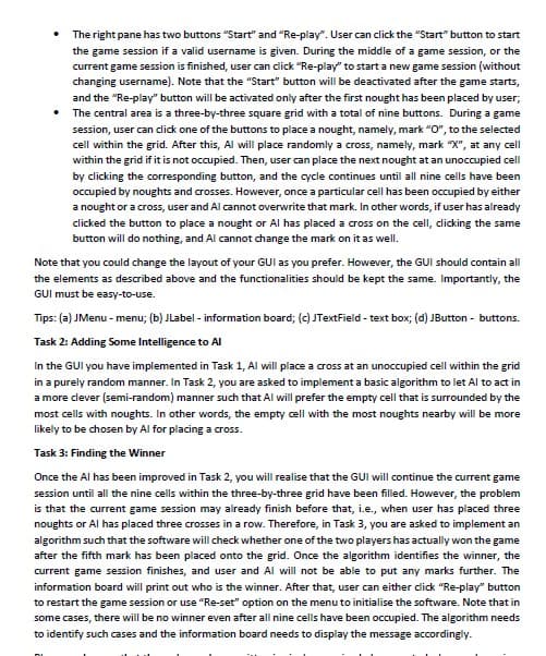 The right pane has two buttons "Start" and "Re-play". User can click the "Start" button to start
the game session if a valid username is given. During the middle of a game session, or the
current game session is finished, user can click "Re-play" to start a new game session (without
changing username). Note that the "Start" button will be deactivated after the game starts,
and the "Re-play" button will be activated only after the first nought has been placed by user;
The central area is a three-by-three square grid with a total of nine buttons. During a game
session, user can click one of the buttons to place a nought, namely, mark "O", to the selected
cell within the grid. After this, Al will place randomly a cross, namely, mark "X", at any cell
within the grid if it is not occupied. Then, user can place the next nought at an unoccupied cell
by clicking the corresponding button, and the cycle continues until all nine cells have been
occupied by noughts and crosses. However, once a particular cell has been occupied by either
a nought or a cross, user and Al cannot overwrite that mark. In other words, if user has already
clicked the button to place a nought or Al has placed a cross on the cell, dicking the same
button will do nothing, and Al cannot change the mark on it as well.
Note that you could change the layout of your GUI as you prefer. However, the GUI should contain all
the elements as described above and the functionalities should be kept the same. Importantly, the
GUI must be easy-to-use.
Tips: (a) JMenu - menu; (b) JLabel - information board; (c) JTextField - text box; (d) JButton - buttons.
Task 2: Adding Some Intelligence to AI
In the GUI you have implemented in Task 1, Al will place a cross at an unoccupied cell within the grid
in a purely random manner. In Task 2, you are asked to implement a basic algorithm to let Al to act in
a more clever (semi-random) manner such that Al will prefer the empty cell that is surrounded by the
most cells with noughts. In other words, the empty cell with the most noughts nearby will be more
likely to be chosen by Al for placing a cross.
Task 3: Finding the Winner
Once the Al has been improved in Task 2, you will realise that the GUI will continue the current game
session until all the nine cells within the three-by-three grid have been filled. However, the problem
is that the current game session may already finish before that, i.e., when user has placed three
noughts or Al has placed three crosses in a row. Therefore, in Task 3, you are asked to implement an
algorithm such that the software will check whether one of the two players has actually won the game
after the fifth mark has been placed onto the grid. Once the algorithm identifies the winner, the
current game session finishes, and user and Al will not be able to put any marks further. The
information board will print out who is the winner. After that, user can either dick "Re-play" button
to restart the game session or use "Re-set" option on the menu to initialise the software. Note that in
some cases, there will be no winner even after all nine cells have been occupied. The algorithm needs
to identify such cases and the information board needs to display the message accordingly.
