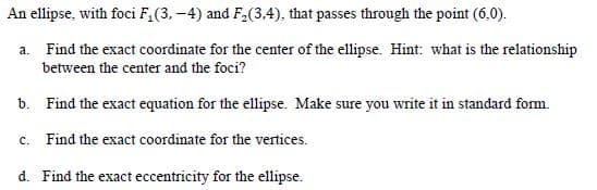 An ellipse, with foci F,(3, -4) and F2(3,4), that passes through the point (6,0).
a. Find the exact coordinate for the center of the ellipse. Hint: what is the relationship
between the center and the foci?
b. Find the exact equation for the ellipse. Make sure you write it in standard form.
c. Find the exact coordinate for the vertices.
d. Find the exact eccentricity for the ellipse.
