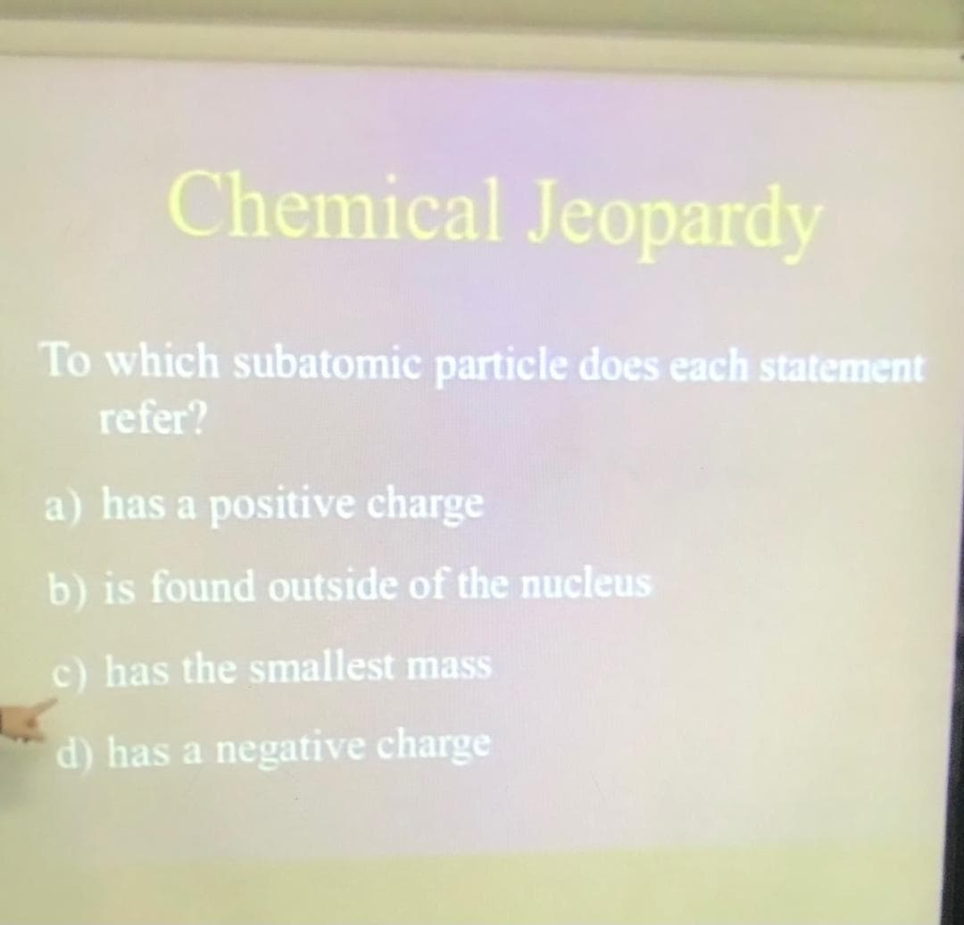 Chemical Jeopardy
To which subatomic particle does each statement
refer?
a) has a positive charge
b) is found outside of the nucleus
c) has the smallest mass
d) has a negative charge