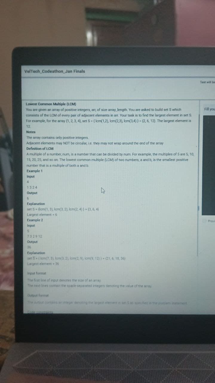 VelTech Codeathon Jan Finals
Test will be
Lowest Common Multiple (LCM)
You are given an array of positive integers, arr, of size array length. You are asked to build set S which
consists of the LCM of every pair of adjacent elements in arr. Your task is to find the largest element in set S
For example, for the array (1, 2, 3, 4), set S = { Icm(1,2), Icrm(2,3), Icrm(3,4) } = (2, 6, 12). The largest element is
Fill you
12
Notes
The array contains only positive integers.
Adjacent elements may NOT be circular, ie. they may not wrap around the end of the array
Definition of LCM
A multiple of a number, num, is a number that can be divided by num. For example, the multiples of 5 are 5, 10,
15, 20, 25, and so on, The lowest common multiple (LCM) of two numbers, a and b, is the smallest positive
number that is a multiple of both a and b
Example 1
Input
4
1324
Output
9.
Explanation
set S= (lcm(1, 3), Icm(3, 2), Icm(2, 4) ) = (3, 6, 4)
Largest element 6
Example 2
Pro
Input
7329 12
Output
36
Explanation
set 5= ( Iom(7, 3), fom(3, 2), lcm(2, 9), Icm(9, 12) } = (21, 6, 18, 36)
Largest element = 36
Input format
The first line of input denotes the size of an aray
The next lines contain the space-separated integers denoting the value of the array
Output format
The outout contains an integer denoting the largest elemert in set S at sbecified in the piabiem statenet
fode consraints
