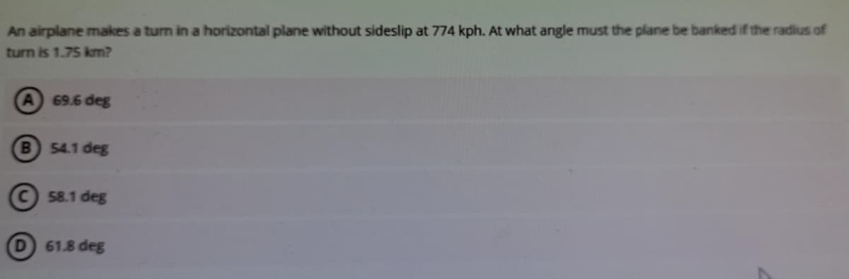 An airplane makes a turn in a horizontal plane without sideslip at 774 kph. At what angle must the plane be banked if the radius of
turn is 1.75 km?
69.6 deg
B.
54.1 deg
© 58.1 deg
61.8 deg
