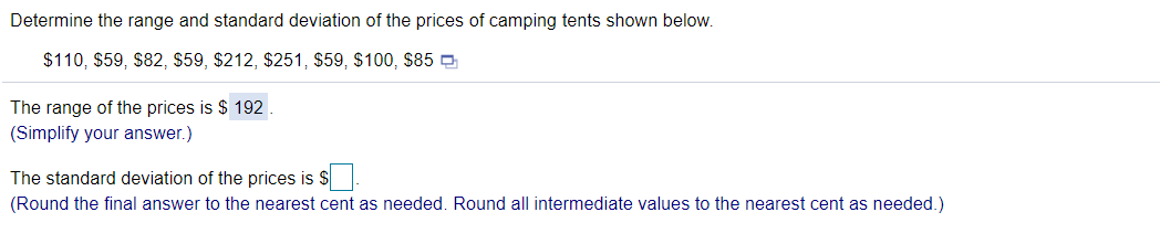 Determine the range and standard deviation of the prices of camping tents shown below.
$110, $59, $82, $59, $212, $251, $59, $100, S85 O
The range of the prices is $ 192.
(Simplify your answer.)
The standard deviation of the prices is $
(Round the final answer to the nearest cent as needed. Round all intermediate values to the nearest cent as needed.)
