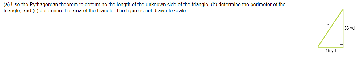(a) Use the Pythagorean theorem to determine the length of the unknown side of the triangle, (b) determine the perimeter of the
triangle, and (c) determine the area of the triangle. The figure is not drawn to scale.
36 yd
15 yd
