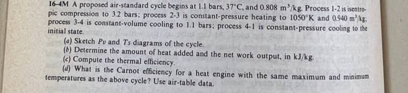 16-4M A proposed air-standard cycle begins at 1.1 bars, 37°C, and 0.808 m³/kg. Process 1-2 is isentro-
pic compression to 3.2 bars: process 2-3 is constant-pressure heating to 1050 K and 0.940 m³/kg;
process 3-4 is constant-volume cooling to 1.1 bars; process 4-1 is constant-pressure cooling to the
initial state,
(4) Sketch Pv and Ts diagrams of the cycle.
(b) Determine the amount of heat added and the net work output, in kJ/kg.
(c) Compute the thermal efficiency.
(d) What is the Carnot efficiency for a heat engine with the same maximum and minimum
temperatures as the above cycle? Use air-table data.
