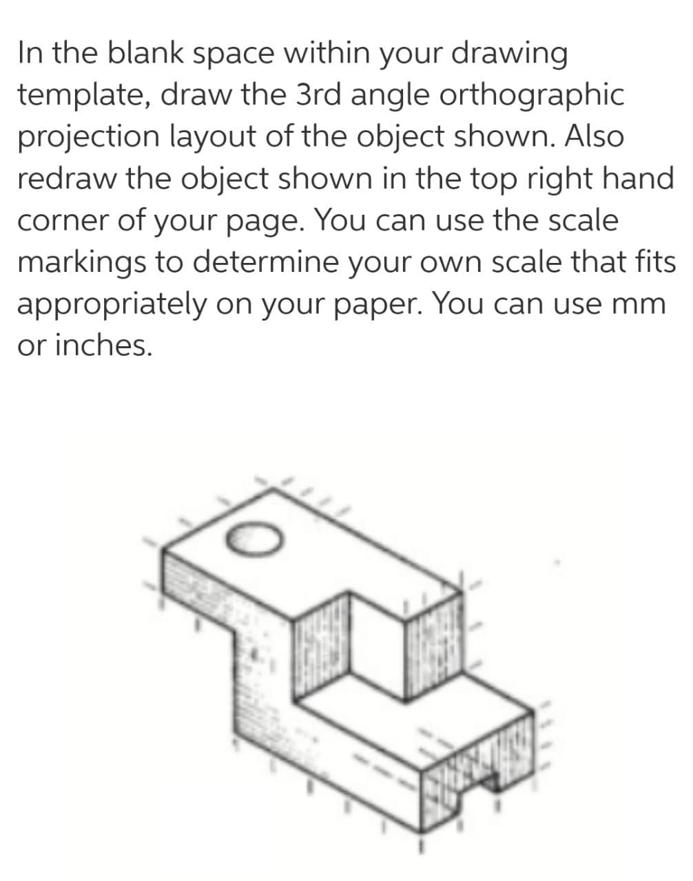 In the blank space within your drawing
template, draw the 3rd angle orthographic
projection layout of the object shown. Also
redraw the object shown in the top right hand
corner of your page. You can use the scale
markings to determine your own scale that fits
appropriately on your paper. You can use mm
or inches.
