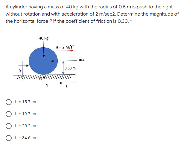 A cylinder having a mass of 40 kg with the radius of 0.5 m is push to the right
without rotation and with acceleration of 2 m/sec2. Determine the magnitude of
the horizontal force P if the coefficient of friction is 0.30. *
40 kg
a = 2 m/s?
ma
0.50 m
h
O h = 15.7 cm
O h = 19.7 cm
O h = 20.2 cm
O h = 34.6 cm
