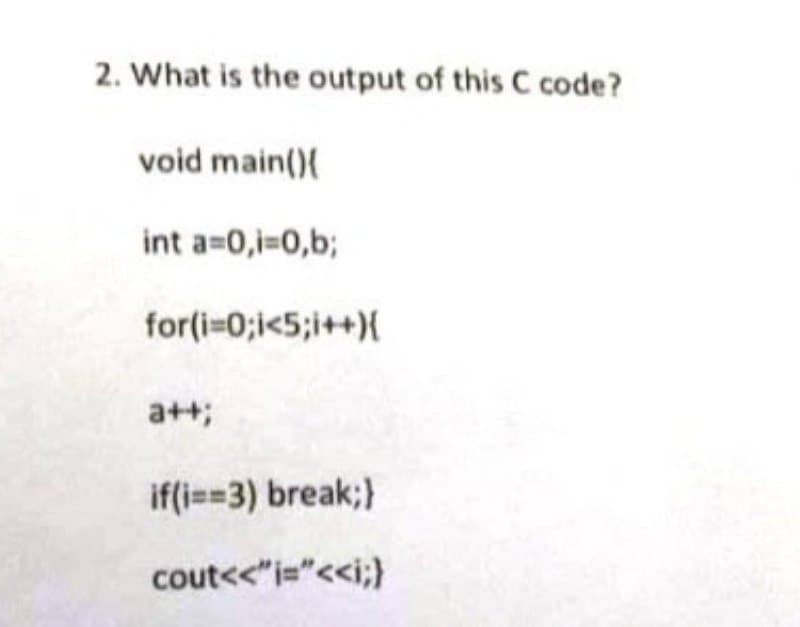 2. What is the output of this C code?
void main(){
int a=0,i=0,b;
for(i=0;i<5;i++){
a++;
if(i==3) break;}
cout<<" i="<<i;}
