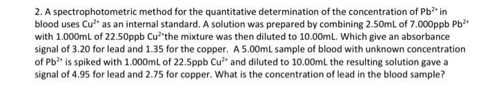 2. A spectrophotometric method for the quantitative determination of the concentration of Pb in
blood uses Cu?* as an internal standard. A solution was prepared by combining 2.50ml of 7.000ppb Pb?*
with 1.000mL of 22.50ppb Cu? the mixture was then diluted to 10.00mL. Which give an absorbance
signal of 3.20 for lead and 1.35 for the copper. A 5.00mLl sample of blood with unknown concentration
of Pb?* is spiked with 1.000ml of 22.5ppb Cu? and diluted to 10.00mL the resulting solution gave a
signal of 4.95 for lead and 2.75 for copper. What is the concentration of lead in the blood sample?
