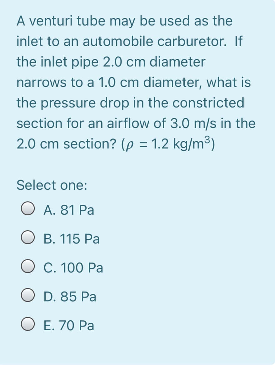 A venturi tube may be used as the
inlet to an automobile carburetor. If
the inlet pipe 2.0 cm diameter
narrows to a 1.0 cm diameter, what is
the pressure drop in the constricted
section for an airflow of 3.0 m/s in the
2.0 cm section? (p = 1.2 kg/m3)
Select one:
O A. 81 Pa
O B. 115 Pa
O C. 100 Pa
O D. 85 Pa
O E. 70 Pa
