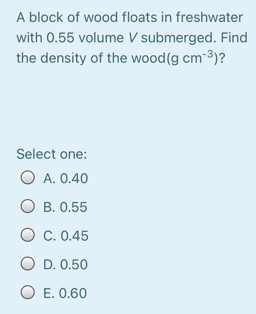 A block of wood floats in freshwater
with 0.55 volume V submerged. Find
the density of the wood (g cm-3)?
Select one:
O A. 0.40
O B. 0.55
O C. 0.45
O D. 0.50
O E. 0.60

