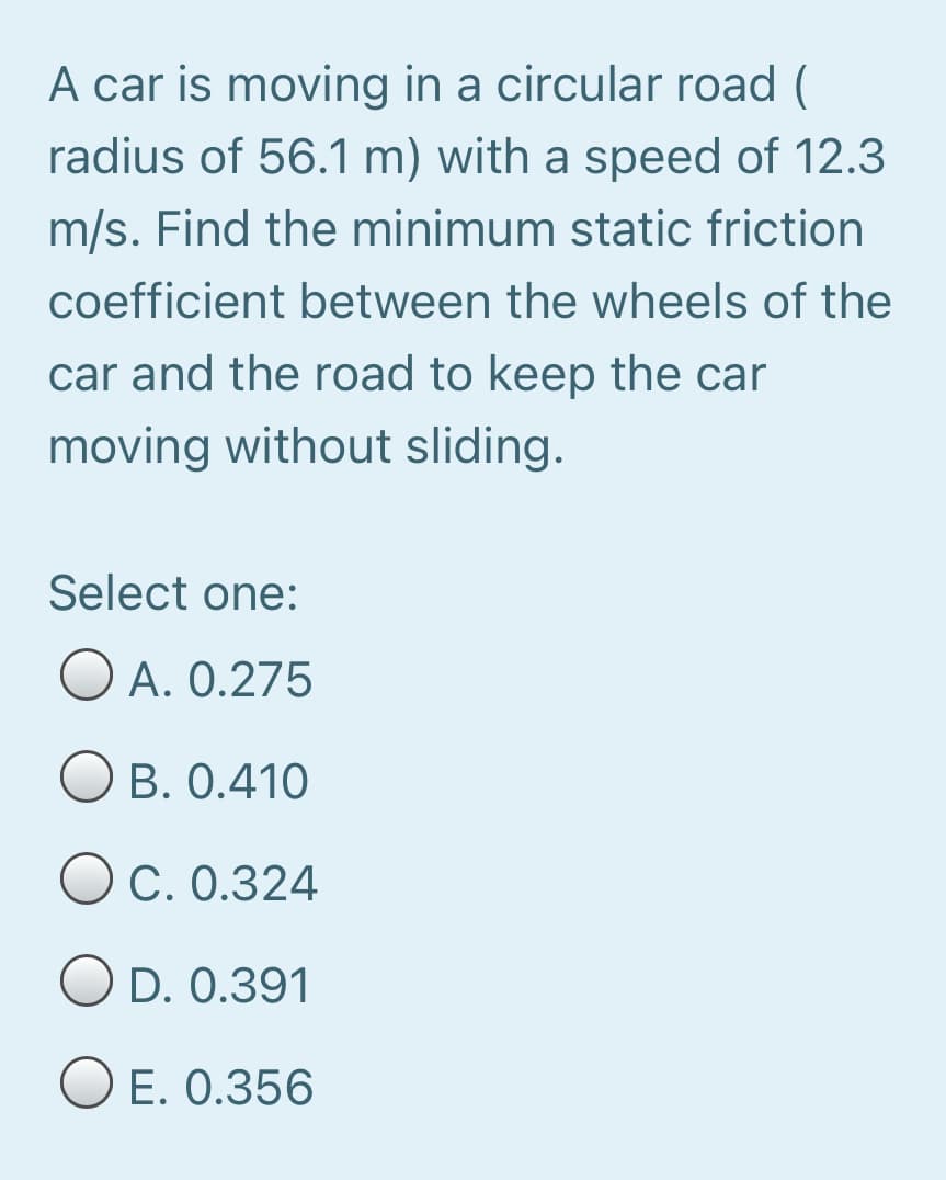 A car is moving in a circular road (
radius of 56.1 m) with a speed of 12.3
m/s. Find the minimum static friction
coefficient between the wheels of the
car and the road to keep the car
moving without sliding.
Select one:
O A. 0.275
B. 0.410
O C. 0.324
O D. 0.391
O E. 0.356
