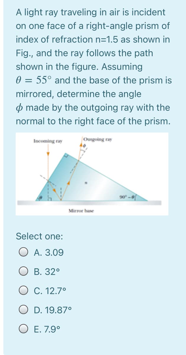 A light ray traveling in air is incident
on one face of a right-angle prism of
index of refraction n=1.5 as shown in
Fig., and the ray follows the path
shown in the figure. Assuming
0 = 55° and the base of the prism is
mirrored, determine the angle
p made by the outgoing ray with the
normal to the right face of the prism.
Incoming ray
Ourgoing ray
90° -0
Mirror base
Select one:
O A. 3.09
В. 32°
O C. 12.7°
D. 19.87°
O E. 7.9°
