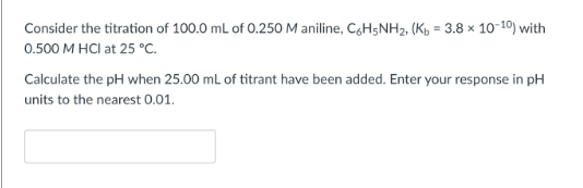 Consider the titration of 100.0 mL of 0.250 M aniline, C6H5NH₂, (Kb = 3.8 x 10-10) with
0.500 M HCl at 25 °C.
Calculate the pH when 25.00 mL of titrant have been added. Enter your response in pH
units to the nearest 0.01.