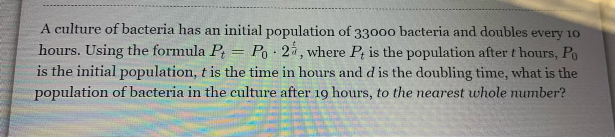 A culture of bacteria has an initial population of 3300o bacteria and doubles every 10
hours. Using the formula Pt = Po • 2à, where Pt is the population after t hours, Po
is the initial population, t is the time in hours and d is the doubling time, what is the
population of bacteria in the culture after 19 hours, to the nearest whole number?
