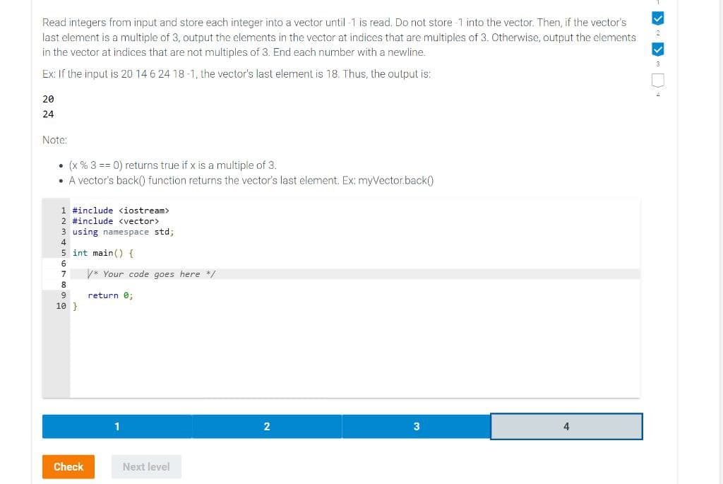 Read integers from input and store each integer into a vector until-1 is read. Do not store-1 into the vector. Then, if the vector's
last element is a multiple of 3, output the elements in the vector at indices that are multiples of 3. Otherwise, output the elements
in the vector at indices that are not multiples of 3. End each number with a newline.
Ex: If the input is 20 14 6 24 18-1, the vector's last element is 18. Thus, the output is:
20
24
Note:
• (x % 3 == 0) returns true if x is a multiple of 3.
• A vector's back() function returns the vector's last element. Ex: myVector.back()
1 #include <iostream>
2 #include <vector>
3 using namespace std;
4
5 int main() {
6
7
8
9
10 }
Check
/* Your code goes here */
return 0;
Next level
2
3
4