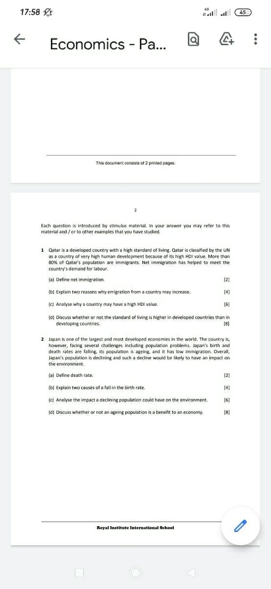 17:58 2
l alll 45
Economics - Pa...
This document consists of 2 printed pages.
Each question is introduced by stimulus material. in your answer you may refer to this
material and / or to other examples that you have studied.
1 Qatar is a developed country with a high standard of living. Qatar is classified by the UN
as a country of very high human development because of its high HDi value. More than
80% of Qatar's population are immigrants. Net immigration has helped to meet the
country's demand for labour.
(a) Define net immigration.
[2)
(b) Explain two reasons why emigration from a country may increase.
[4)
(c) Analyse why a country may have a high HDI value.
[6]
(d) Discuss whether or not the standard of living is higher in developed countries than in
developing countries.
(8]
2 Japan is one of the largest and most developed economies in the world. The country is,
however, facing several challenges including population problems. Japan's birth and
death rates are falling, its population is ageing, and it has low immigration. Overall,
Japan's population is declining and such a decline would be likely to have an impact on
the environment.
(a) Define death rate.
(2)
(b) Explain two causes of a fall in the birth rate.
[4]
(c) Analyse the impact a declining population could have on the environment.
[6]
(d) Discuss whether or not an ageing population is a benefit to an economy.
[8]
Royal Institute International School
