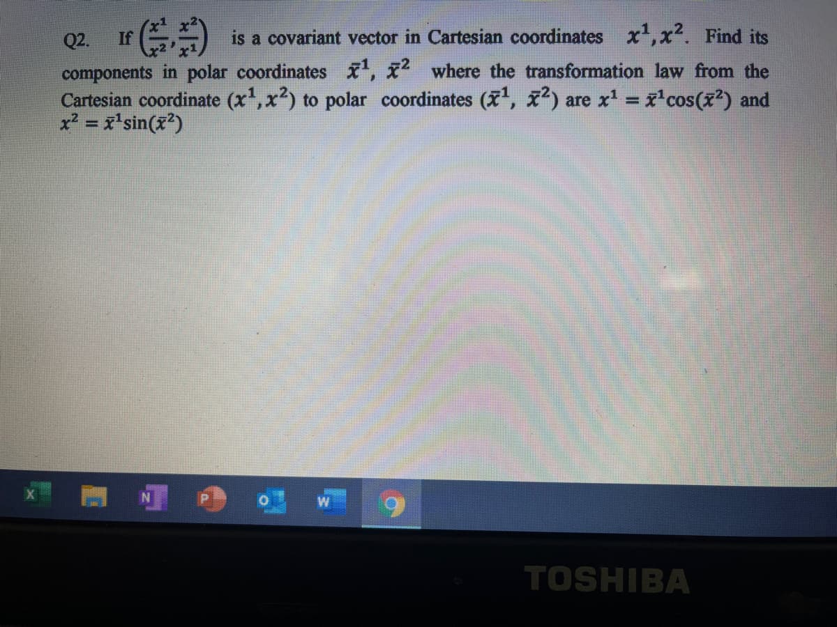 Q2.
If
is a covariant vector in Cartesian coordinates x',x. Find its
components in polar coordinates , x where the transformation law from the
Cartesian coordinate (x',x) to polar coordinates (, ) are x' = x'cos(x?) and
x? = x'sin(x?)
TOSHIBA
