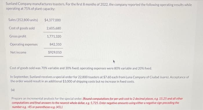Sunland Company manufactures toasters. For the first 8 months of 2022, the company reported the following operating results while
operating at 75% of plant capacity:
Sales (352,800 units)
Cost of goods sold
Gross profit
Operating expenses
Net income
$4,377,000
2,605,680
1,771,320
842,310
$929,010
Cost of goods sold was 70% variable and 30% fixed; operating expenses were 80% variable and 20% fixed.
In September, Sunland receives a special order for 22,800 toasters at $7.60 each from Luna Company of Ciudad Juarez. Acceptance of
the order would result in an additional $3,000 of shipping costs but no increase in fixed costs.
(a)
Prepare an incremental analysis for the special order. (Round computations for per unit cost to 2 decimal places, e.g. 15.25 and all other
computations and final answers to the nearest whole dollar, e.g. 5,725. Enter negative amounts using either a negative sign preceding the
number e.g.-45 or parentheses e.g. (45).)
