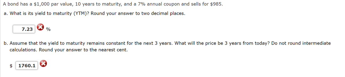 A bond has a $1,000 par value, 10 years to maturity, and a 7% annual coupon and sells for $985.
a. What is its yield to maturity (YTM)? Round your answer to two decimal places.
7.23
%
b. Assume that the yield to maturity remains constant for the next 3 years. What will the price be 3 years from today? Do not round intermediate
calculations. Round your answer to the nearest cent.
$ 1760.1