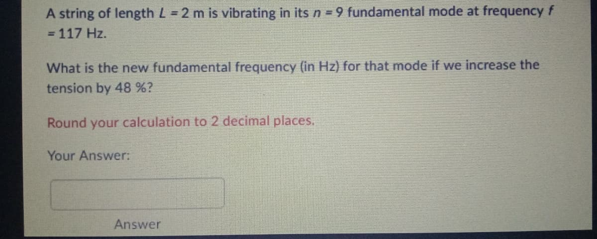 A string of length L = 2 m is vibrating in its n=9 fundamental mode at frequency f
= 117 Hz.
What is the new fundamental frequency (in Hz) for that mode if we increase the
tension by 48 %?
Round your calculation to 2 decimal places.
Your Answer:
Answer