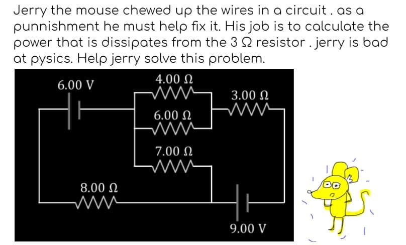 Jerry the mouse chewed up the wires in a circuit. as a
punnishment he must help fix it. His job is to calculate the
power that is dissipates from the 3 22 resistor. jerry is bad
at pysics. Help jerry solve this problem.
4.00 Ω
6.00 V
8.00 Ω
www
6.00 Ω
www
7.00 Ω
ww
3.00 Ω
9.00 V