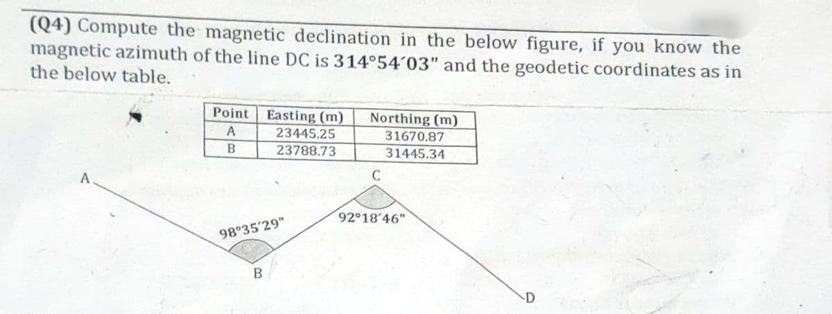 (Q4) Compute the magnetic declination in the below figure, if you know the
magnetic azimuth of the line DC is 314°54'03" and the geodetic coordinates as in
the below table.
A
Point
A
B
Easting (m)
23445.25
23788.73
98°35'29"
B
Northing (m)
31670.87
31445.34
C
92°18'46"
D