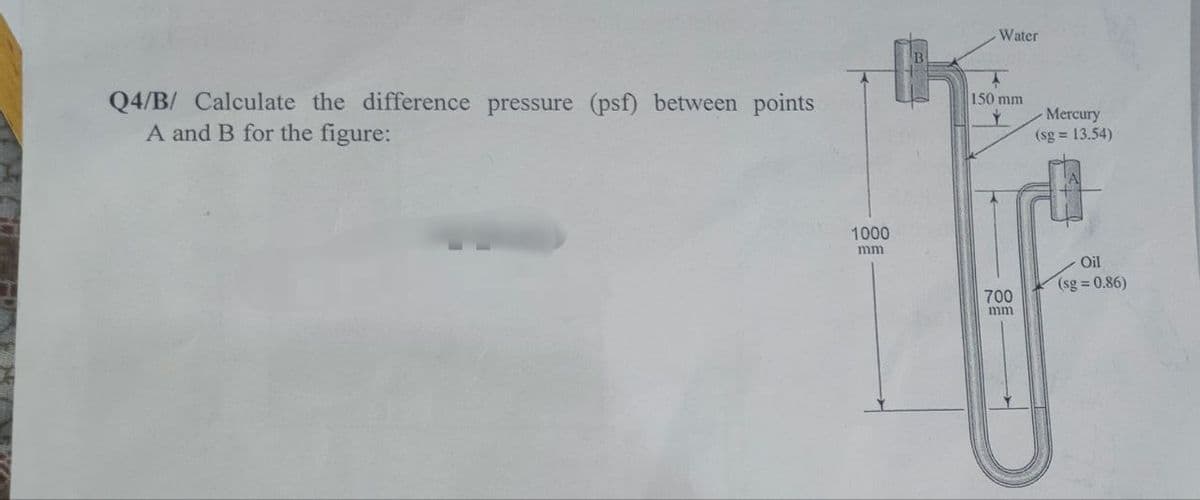 Q4/B/ Calculate the difference pressure (psf) between points
A and B for the figure:
1000
mm
Water
150 mm
700
mm
Mercury
(sg = 13.54)
Oil
(sg=0.86)