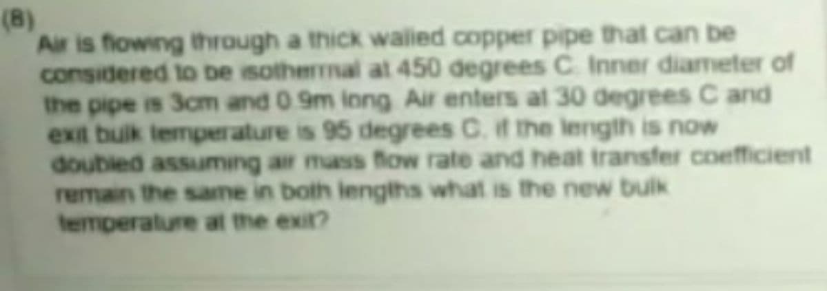 (B)
Air is flowing through a thick walled copper pipe that can be
considered to be isothermal at 450 degrees C Inner diameter of
the pipe is 3cm and 0 9m inng Air enters at 30 degrees C and
exit buik temperature is 95 degrees C. if the length is now
doubled assuming air mass flow rate and heat transfer coefficient
remain the same in both iengths what is the new bulk
temperature at the exit?
