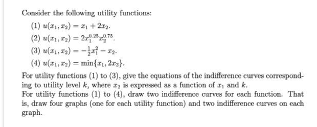 Consider the following utility functions:
(1) u(x₁, x₂) = x₁ + 2x2.
(2) u(x1, 1₂) = 2125 12.75
(3) u(x₁,1₂)=-1²-1₂.
(4) u(x1, 1₂) min{x1, 2x2).
For utility functions (1) to (3), give the equations of the indifference curves correspond-
ing to utility level k, where 22 is expressed as a function of 2₁ and k.
For utility functions (1) to (4), draw two indifference curves for each function. That
is, draw four graphs (one for each utility function) and two indifference curves on each
graph.
