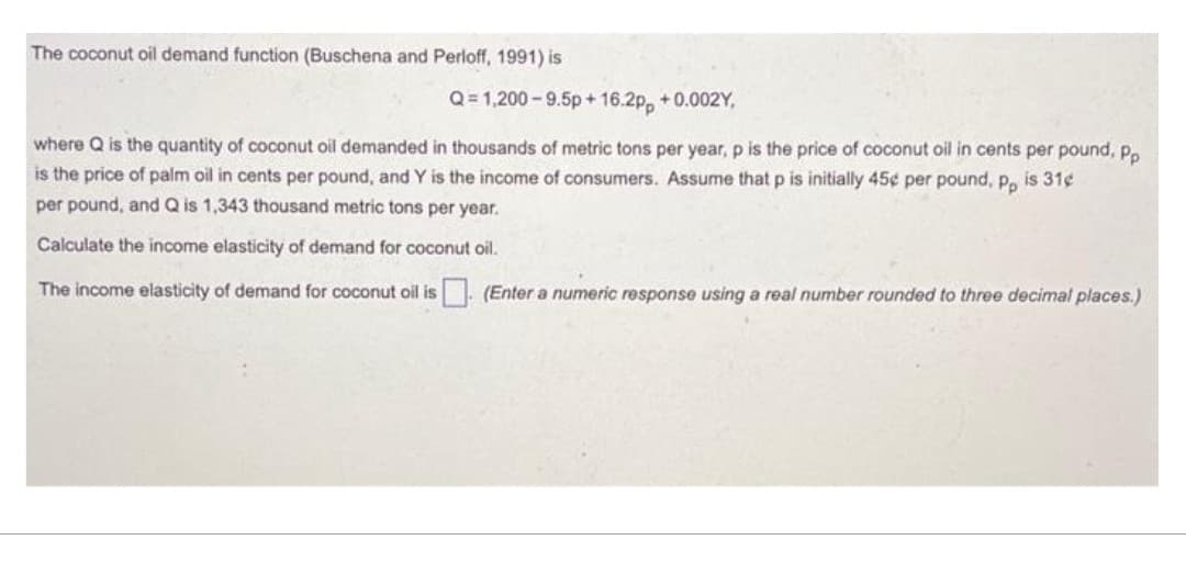 The coconut oil demand function (Buschena and Perloff, 1991) is
Q=1,200-9.5p+16.2pp +0.002Y,
where Q is the quantity of coconut oil demanded in thousands of metric tons per year, p is the price of coconut oil in cents per pound, pp
is the price of palm oil in cents per pound, and Y is the income of consumers. Assume that p is initially 45¢ per pound, pp is 31¢
per pound, and Q is 1,343 thousand metric tons per year.
Calculate the income elasticity of demand for coconut oil.
The income elasticity of demand for coconut oil is (Enter a numeric response using a real number rounded to three decimal places.)