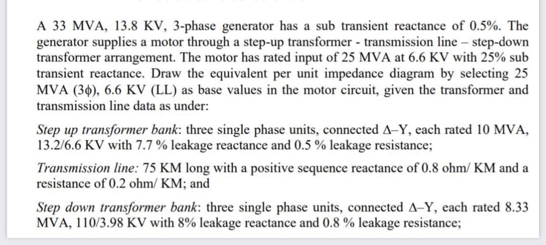 A 33 MVA, 13.8 KV, 3-phase generator has a sub transient reactance of 0.5%. The
generator supplies a motor through a step-up transformer - transmission line – step-down
transformer arrangement. The motor has rated input of 25 MVA at 6.6 KV with 25% sub
transient reactance. Draw the equivalent per unit impedance diagram by selecting 25
MVA (30), 6.6 KV (LL) as base values in the motor circuit, given the transformer and
transmission line data as under:
Step up transformer bank: three single phase units, connected A-Y, each rated 10 MVA,
13.2/6.6 KV with 7.7 % leakage reactance and 0.5 % leakage resistance;
Transmission line: 75 KM long with a positive sequence reactance of 0.8 ohm/ KM and a
resistance of 0.2 ohm/ KM; and
Step down transformer bank: three single phase units, connected A-Y, each rated 8.33
MVA, 110/3.98 KV with 8% leakage reactance and 0.8 % leakage resistance;
