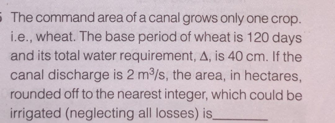 5 The command area of a canal grows only one crop.
i.e., wheat. The base period of wheat is 120 days
and its total water requirement, A, is 40 cm. If the
canal discharge is 2 m/s, the area, in hectares,
rounded off to the nearest integer, which could be
irrigated (neglecting all losses) is.
