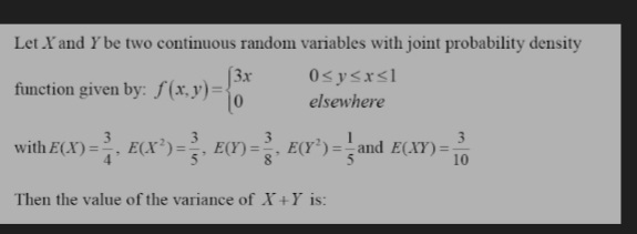 Let X and Y be two continuous random variables with joint probability density
(3x
function given by: f(x,y)=D
0<y<x<l
elsewhere
3
3
with E(X)=, E(X³)=, E(Y) =
, E(Y')= and E(XY) =
%3D
10
Then the value of the variance of X+Y is:
