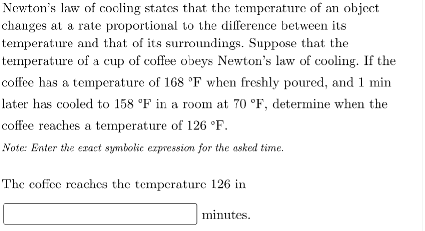 Newton's law of cooling states that the temperature of an object
changes at a rate proportional to the difference between its
temperature and that of its surroundings. Suppose that the
temperature of a cup of coffee obeys Newton's law of cooling. If the
coffee has a temperature of 168 °F when freshly poured, and 1 min
later has cooled to 158 °F in a room at 70 °F, determine when the
coffee reaches a temperature of 126 °F.
Note: Enter the exact symbolic expression for the asked time.
The coffee reaches the temperature 126 in
minutes.