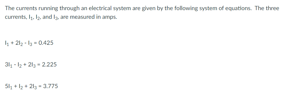 The currents running through an electrical system are given by the following system of equations. The three
currents, 1₁, 12, and 13, are measured in amps.
1₁ +212 - 13 = 0.425
311-12 +213 = 2.225
511 + 12 +213 = 3.775