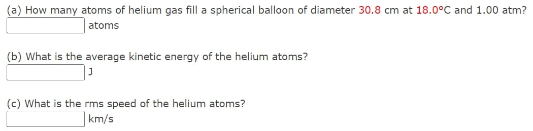 (a) How many atoms of helium gas fill a spherical balloon of diameter 30.8 cm at 18.0°C and 1.00 atm?
atoms
(b) What is the average kinetic energy of the helium atoms?
]
(c) What is the rms speed of the helium atoms?
km/s