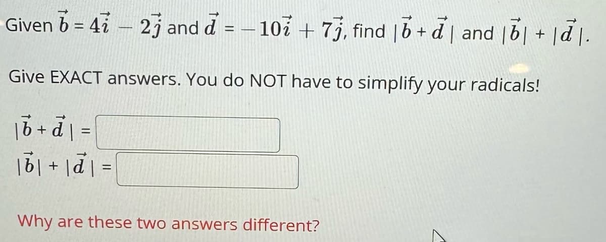 Given b = 4ỉ – 2j and d = -10 + 7j, find |b+d| and |b|+|d.
Give EXACT answers. You do NOT have to simplify your radicals!
| b + d =
b+d=
Why are these two answers different?