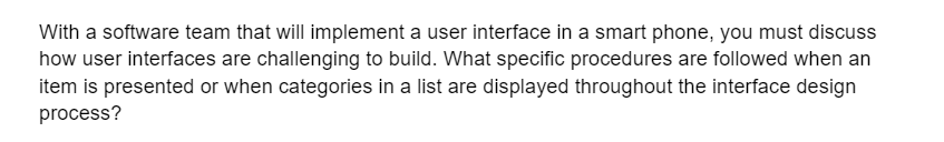 With a software team that will implement a user interface in a smart phone, you must discuss
how user interfaces are challenging to build. What specific procedures are followed when an
item is presented or when categories in a list are displayed throughout the interface design
process?