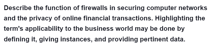 Describe the function of firewalls in securing computer networks
and the privacy of online financial transactions. Highlighting the
term's applicability to the business world may be done by
defining it, giving instances, and providing pertinent data.