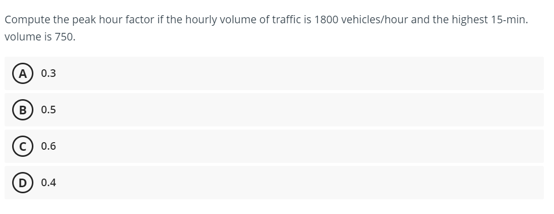Compute the peak hour factor if the hourly volume of traffic is 1800 vehicles/hour and the highest 15-min.
volume is 750.
A
0.3
В
0.5
0.6
0.4
