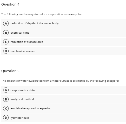 Question 4
The following are the ways to reduce evaporation loss except for
A reduction of depth of the water body
B) chemical films
reduction of surface area
mechanical covers
Question 5
The amount of water evaporated from a water surface is estimated by the following except for
A evaporimeter data
analytical method
empirical evaporation equation
lysimeter data
