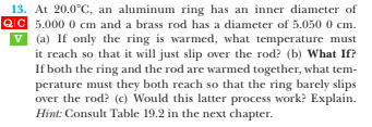 V
13. At 20.0°C, an aluminum ring has an inner diameter of
QIC 5.000 0 cm and a brass rod has a diameter of 5.050 0 cm.
(a) If only the ring is warmed, what temperature must
it reach so that it will just slip over the rod? (b) What If?
If both the ring and the rod are warmed together, what tem-
perature must they both reach so that the ring barely slips
over the rod? (c) Would this latter process work? Explain.
Hint: Consult Table 19.2 in the next chapter.