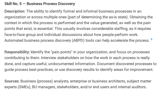 Skill No. 5 - Business Process Discovery
Description: The ability to identify formal and informal business processes in an
organization or across multiple ones (part of determining the as-is state). Obtaining the
context in which the process is performed and the value generated, as well as the pain
points that exist, is essential. This usually involves considerable staffing, as it requires
face-to-face group and individual discussions about how people perform work.
Automated business process discovery (ABPD) tools can help accelerate the process. 9
Responsibility: Identify the "pain points" in your organization, and focus on processes
contributing to them. Interview stakeholders on how the work in each process is really
done, and capture useful, undocumented information. Document discovered processes to
guide process best practices, or use discovery results to identify areas for improvement.
Sources: Business (process) analysts, enterprise or business architects, subject matter
experts (SMES), BU managers, stakeholders, and/or end users and internal auditors.