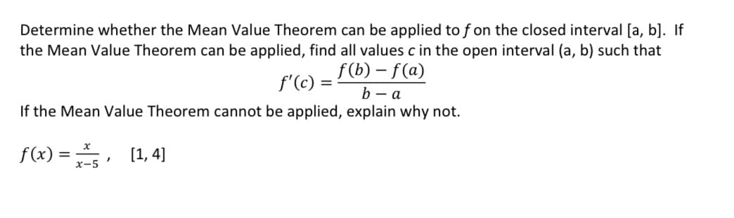 Determine whether the Mean Value Theorem can be applied to f on the closed interval [a, b]. If
the Mean Value Theorem can be applied, find all values c in the open interval (a, b) such that
f'(c) =
f(b)-f(a)
b-a
If the Mean Value Theorem cannot be applied, explain why not.
f(x)=x25, [1,4]