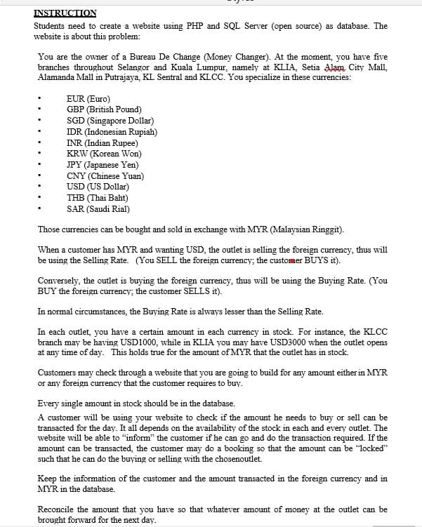 INSTRUCTION
Students need to create a website using PHP and SQL Server (open source) as database. The
website is about this problem:
You are the owner of a Bureau De Change (Money Changer). At the moment, you have five
branches throughout Selangor and Kuala Lumpur, namely at KLIA, Setia Alam City Mall,
Alamanda Mall in Putrajaya, KL Sentral and KLCC. You specialize in these currencies:
EUR (Euro)
GBP (British Pound)
SGD (Singapore Dollar)
IDR (Indonesian Rupiah)
INR (Indian Rupee)
KRW (Korean Won)
JPY (Japanese Yen)
CNY (Chinese Yuan)
USD (US Dollar)
THB (Thai Baht)
SAR (Saudi Rial)
Those currencies can be bought and sold in exchange with MYR (Malaysian Ringgit).
When a customer has MYR and wanting USD, the outlet is selling the foreign currency, thus will
be using the Selling Rate. (You SELL the foreign currency; the customer BUYS it).
Conversely, the outlet is buying the foreign currency, thus will be using the Buying Rate. (You
BUY the foreign currency; the customer SELLS it).
In normal circumstances, the Buying Rate is always lesser than the Selling Rate.
In each outlet, you have a certain amount in each currency in stock. For instance, the KLCC
branch may be having USD1000, while in KLIA you may have USD3000 when the outlet opens
at any time of day. This holds true for the amount of MYR that the outlet has in stock.
Customers may check through a website that you are going to build for any amount either in MYR
or any foreign currency that the customer requires to buy.
Every single amount in stock should be in the database.
A customer will be using your website to check if the amount he needs to buy or sell can be
transacted for the day. It all depends on the availability of the stock in each and every outlet. The
website will be able to "inform" the customer if he can go and do the transaction required. If the
amount can be transacted, the customer may do a booking so that the amount can be "locked"
such that he can do the buying or selling with the chosenoutlet.
Keep the information of the customer and the amount transacted in the foreign currency and in
MYR in the database.
Reconcile the amount that you have so that whatever amount of money at the outlet can be
brought forward for the next day.
